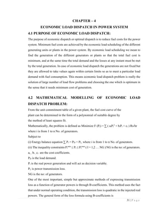 31 | P a g e
CHAPTER – 4
ECONOMIC LOAD DISPATCH IN POWER SYSTEM
4.1 PURPOSE OF ECONOMIC LOAD DISPATCH:
The purpose of economic dispatch or optimal dispatch is to reduce fuel costs for the power
system. Minimum fuel costs are achieved by the economic load scheduling of the different
generating units or plants in the power system. By economic load scheduling we mean to
find the generation of the different generators or plants so that the total fuel cost is
minimum, and at the same time the total demand and the losses at any instant must be met
by the total generation. In case of economic load dispatch the generations are not fixed but
they are allowed to take values again within certain limits so as to meet a particular load
demand with fuel consumption. This means economic load dispatch problem is really the
solution of large number of load flow problems and choosing the one which is optimum in
the sense that it needs minimum cost of generation.
4.2 MATHEMATICAL MODELLING OF ECONOMIC LOAD
DISPATCH PROBLEM:
From the unit commitment table of a given plant, the fuel cost curve of the
plant can be determined in the form of a polynomial of suitable degree by
the method of least squares fit.
Mathematically, the problem is defined as Minimize F (Pi) = ∑ ( aiPi
2
+ biPi + ci ) Rs/hr
where i is from 1 to n No. of generators.
Subject to
(i) Energy balance equation ∑ Pi = PD + PL, where i is from 1 to n No. of generators.
(ii) The inequality constraints Pi
min
≤ Pi ≤ Pi
max
( I = 1,2 … NG ) NG is the no: of generators.
ai, , bi , ci are the cost coefficients.
PD is the load demand.
Pi is the real power generation and will act as decision variable.
PL is power transmission loss.
NG is the no: of generators.
One of the most important, simple but approximate methods of expressing transmission
loss as a function of generator powers is through B-coefficients. This method uses the fact
that under normal operating condition, the transmission loss is quadratic in the injected real
powers. The general form of the loss formula using B-coefficients is
 