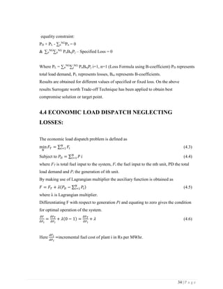 34 | P a g e
equality constraint:
PD + PL - ∑n
NG
Pn = 0
& ∑n
NG
∑n
NG
PnBnjPj – Specified Loss = 0
Where PL = ∑n
NG
∑j
NG
PnBnjPj i=1, n=1 (Loss Formula using B-coefficient) PD represents
total load demand, PL represents losses, Bni represents B-coefficients.
Results are obtained for different values of specified or fixed loss. On the above
results Surrogate worth Trade-off Technique has been applied to obtain best
compromise solution or target point.
4.4 ECONOMIC LOAD DISPATCH NEGLECTING
LOSSES:
The economic load dispatch problem is defined as
min
𝑁
𝐹𝑇 = ∑ 𝐹𝑖
𝑁
𝑖=1 (4.3)
Subject to 𝑃𝐷 = ∑ 𝑃𝑁
𝑖=1 𝑖 (4.4)
where FT is total fuel input to the system, Fi the fuel input to the nth unit, PD the total
load demand and Pi the generation of ith unit.
By making use of Lagrangian multiplier the auxiliary function is obtained as
𝐹 = 𝐹𝑇 + 𝜆(𝑃𝐷 − ∑ 𝑃𝑖
𝑁
𝑖=1 ) (4.5)
where λ is Lagrangian multiplier.
Differentiating F with respect to generation Pi and equating to zero gives the condition
for optimal operation of the system.
𝜕𝐹
𝜕𝑃 𝑖
=
𝜕𝐹 𝑇
𝜕𝑃 𝑖
+ 𝜆(0 − 1) =
𝜕𝐹 𝑇
𝜕𝑃 𝑖
+ 𝜆 (4.6)
Here
𝑑𝐹𝑖
𝑑𝑃 𝑖
=incremental fuel cost of plant i in Rs per MWhr.
 