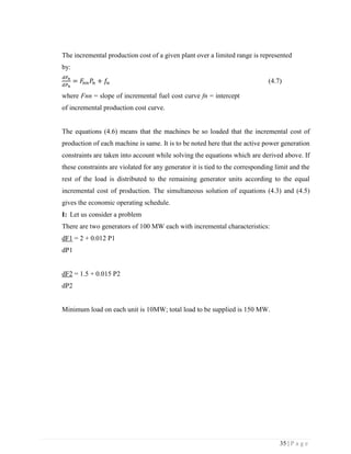 35 | P a g e
The incremental production cost of a given plant over a limited range is represented
by:
𝑑𝐹𝑛
𝑑𝑃 𝑛
= 𝐹𝑛𝑛 𝑃𝑛 + 𝑓𝑛 (4.7)
where Fnn = slope of incremental fuel cost curve fn = intercept
of incremental production cost curve.
The equations (4.6) means that the machines be so loaded that the incremental cost of
production of each machine is same. It is to be noted here that the active power generation
constraints are taken into account while solving the equations which are derived above. If
these constraints are violated for any generator it is tied to the corresponding limit and the
rest of the load is distributed to the remaining generator units according to the equal
incremental cost of production. The simultaneous solution of equations (4.3) and (4.5)
gives the economic operating schedule.
I: Let us consider a problem
There are two generators of 100 MW each with incremental characteristics:
dF1 = 2 + 0.012 P1
dP1
dF2 = 1.5 + 0.015 P2
dP2
Minimum load on each unit is 10MW; total load to be supplied is 150 MW.
 