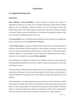 36 | P a g e
CHAPTER-5
5.1 PARETO OPTIMALITY-
Introduction-
Pareto efficiency or Pareto optimality is a state of allocation of resources from which it is
impossible to reallocate so as to make any one individual or preference criterion better off without
making at least one individual or preference criterion worse off. The concept is named after
Vilfredo Pareto (1848–1923), Italian engineer and economist, who used the concept in his studies
of economic efficiency and income distribution. The concept has been applied in academic fields
such as economics, engineering, and the life sciences.
The Pareto frontier is the set of all Pareto efficient allocations, conventionally shown graphically.
It also is variously known as the Pareto front or Pareto set.
A Pareto improvement is a change to a different allocation that makes at least one individual or
preference criterion better off without making any other individual or preference criterion worse
off, given a certain initial allocation of goods among a set of individuals. An allocation is defined
as "Pareto efficient" or "Pareto optimal" when no further Pareto improvements can be made, in
which case we are assumed to have reached Pareto optimality.
"Pareto efficiency" is considered as a minimal notion of efficiency that does not necessarily result
in a socially desirable distribution of resources: it makes no statement about equality, or the overall
well-being of a society.
The notion of Pareto efficiency has been applied to the selection of alternatives in engineering and
similar fields. Each option is first assessed, under multiple criteria, and then a subset of options is
ostensibly identified with the property that no other option can categorically outperform any of its
members.
"Pareto optimality" is a formally defined concept used to determine when an allocation is optimal.
An allocation is not Pareto optimal if there is an alternative allocation where improvements can be
made to at least one participant's well-being without reducing any other participant's well-being.
If there is a transfer that satisfies this condition, the reallocation is called a "Pareto improvement."
When no further Pareto improvements are possible, the allocation is a "Pareto optimum."
 