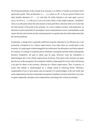 37 | P a g e
The formal presentation of the concept in an economy is as follows: Consider an economy with I
agents and j goods. Then an allocation {x1……xi}, where xn ϵ Rj
, is Pareto optimal if there is no
other feasible allocation {x'1……x'i} such that, for utility function ui for each agent i,un(x'n)≥
un(xn), for all nϵ{1,…i} with un(x'n), un(xn) for some n Here, in this simple economy, "feasibility"
refers to an allocation where the total amount of each good that is allocated sums to no more than
the total amount of the good in the economy. In a more complex economy with production, an
allocation would consist both of consumption vectors and production vectors, and feasibility would
require that the total amount of each consumed good is no greater than the initial endowment plus
the amount produced.
In principle, a change from a generally inefficient economic allocation to an efficient one is not
necessarily considered to be a Pareto improvement. Even when there are overall gains in the
economy, if a single agent is disadvantaged by the reallocation, the allocation is not Pareto optimal.
For instance, if a change in economic policy eliminates a monopoly and that market subsequently
becomes competitive, the gain to others may be large. However, since the monopolist is
disadvantaged, this is not a Pareto improvement. In theory, if the gains to the economy are larger
than the loss to the monopolist, the monopolist could be compensated for its loss while still leaving
a net gain for others in the economy, allowing for a Pareto improvement. Thus, in practice, to
ensure that nobody is disadvantaged by a change aimed at achieving Pareto efficiency,
compensation of one or more parties may be required. It is acknowledged, in the real world, that
such compensations may have unintended consequences leading to incentive distortions over time,
as agents supposedly anticipate such compensations and change their actions accordingly.
 