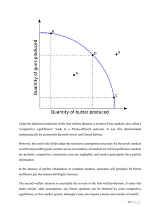 38 | P a g e
Under the idealized conditions of the first welfare theorem, a system of free markets, also called a
"competitive equilibrium," leads to a Pareto-efficient outcome. It was first demonstrated
mathematically by economists Kenneth Arrow and Gérard Debreu.
However, the result only holds under the restrictive assumptions necessary for the proof: markets
exist for all possible goods, so there are no externalities; all markets are in full equilibrium; markets
are perfectly competitive; transaction costs are negligible; and market participants have perfect
information.
In the absence of perfect information or complete markets, outcomes will generally be Pareto
inefficient, per the Greenwald-Stiglitz theorem.
The second welfare theorem is essentially the reverse of the first welfare-theorem. It states that
under similar, ideal assumptions, any Pareto optimum can be obtained by some competitive
equilibrium, or free market system, although it may also require a lump-sum transfer of wealth.[
 