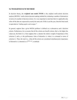 39 | P a g e
5.2 WEIGHTED SUM METHOD
In decision theory, the weighted sum model (WSM) is the simplest multi-criteria decision
analysis (MCDA) / multi-criteria decision making method for evaluating a number of alternatives
in terms of a number of decision criteria. It is very important to state here that it is applicable only
when all the data are expressed in exactly the same unit. If this is not the case, then the final result
is equivalent to "adding apples and oranges."
In general, suppose that a given MCDA problem is defined on m alternatives and n decision
criteria. Furthermore, let us assume that all the criteria are benefit criteria, that is, the higher the
values are, the better it is. Next suppose that wj denotes the relative weight of importance of the
criterion Cj and aij is the performance value of alternative Ai when it is evaluated in terms of
criterion Cj. Then, the total (i.e., when all the criteria are considered simultaneously) importance
of alternative Ai, denoted as Ai
WSM-score
, is defined.
 