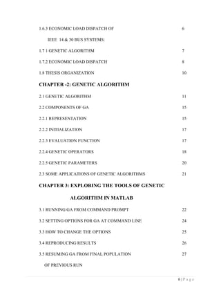 6 | P a g e
1.6.3 ECONOMIC LOAD DISPATCH OF 6
IEEE 14 & 30 BUS SYSTEMS:
1.7 1 GENETIC ALGORITHM 7
1.7.2 ECONOMIC LOAD DISPATCH 8
1.8 THESIS ORGANIZATION 10
CHAPTER -2: GENETIC ALGORITHM
2.1 GENETIC ALGORITHM 11
2.2 COMPONENTS OF GA 15
2.2.1 REPRESENTATION 15
2.2.2 INITIALIZATION 17
2.2.3 EVALUATION FUNCTION 17
2.2.4 GENETIC OPERATORS 18
2.2.5 GENETIC PARAMETERS 20
2.3 SOME APPLICATIONS OF GENETIC ALGORITHMS 21
CHAPTER 3: EXPLORING THE TOOLS OF GENETIC
ALGORITHM IN MATLAB
3.1 RUNNING GA FROM COMMAND PROMPT 22
3.2 SETTING OPTIONS FOR GA AT COMMAND LINE 24
3.3 HOW TO CHANGE THE OPTIONS 25
3.4 REPRODUCING RESULTS 26
3.5 RESUMING GA FROM FINAL POPULATION 27
OF PREVIOUS RUN
 