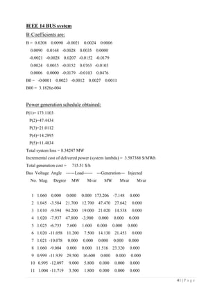 41 | P a g e
IEEE 14 BUS system
B-Coefficients are:
B = 0.0208 0.0090 -0.0021 0.0024 0.0006
0.0090 0.0168 -0.0028 0.0035 0.0000
-0.0021 -0.0028 0.0207 -0.0152 -0.0179
0.0024 0.0035 -0.0152 0.0763 -0.0103
0.0006 0.0000 -0.0179 -0.0103 0.0476
B0 = -0.0001 0.0023 -0.0012 0.0027 0.0011
B00 = 3.1826e-004
Power generation schedule obtained:
P(1)= 173.1103
P(2)=47.4434
P(3)=21.0112
P(4)=14.2895
P(5)=11.4834
Total system loss = 8.34247 MW
Incremental cost of delivered power (system lambda) = 3.587388 $/MWh
Total generation cost = 715.51 $/h
Bus Voltage Angle ------Load------ ---Generation--- Injected
No. Mag. Degree MW Mvar MW Mvar Mvar
1 1.060 0.000 0.000 0.000 173.206 -7.148 0.000
2 1.045 -3.584 21.700 12.700 47.470 27.642 0.000
3 1.010 -9.594 94.200 19.000 21.020 14.538 0.000
4 1.020 -7.937 47.800 -3.900 0.000 0.000 0.000
5 1.025 -6.733 7.600 1.600 0.000 0.000 0.000
6 1.020 -11.058 11.200 7.500 14.130 21.453 0.000
7 1.021 -10.078 0.000 0.000 0.000 0.000 0.000
8 1.060 -9.004 0.000 0.000 11.516 23.320 0.000
9 0.999 -11.939 29.500 16.600 0.000 0.000 0.000
10 0.995 -12.097 9.000 5.800 0.000 0.000 0.000
11 1.004 -11.719 3.500 1.800 0.000 0.000 0.000
 