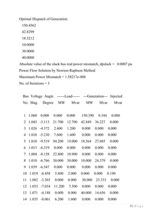 51 | P a g e
Optimal Dispatch of Generation:
150.4562
42.8299
18.5212
10.0000
30.0000
40.0000
Absolute value of the slack bus real power mismatch, dpslack = 0.0007 pu
Power Flow Solution by Newton-Raphson Method
Maximum Power Mismatch = 1.58217e-008
No. of Iterations = 3
Bus Voltage Angle ------Load------ ---Generation--- Injected
No. Mag. Degree MW Mvar MW Mvar Mvar
1 1.060 0.000 0.000 0.000 150.390 0.344 0.000
2 1.045 -3.113 21.700 12.700 42.849 36.227 0.000
3 1.026 -4.372 2.400 1.200 0.000 0.000 0.000
4 1.018 -5.230 7.600 1.600 0.000 0.000 0.000
5 1.010 -9.519 94.200 19.000 18.564 27.085 0.000
6 1.013 -6.319 0.000 0.000 0.000 0.000 0.000
7 1.004 -8.158 22.800 10.900 0.000 0.000 0.000
8 1.010 -6.766 30.000 30.000 10.000 24.379 0.000
9 1.039 -6.547 0.000 0.000 0.000 0.000 0.000
10 1.019 -8.458 5.800 2.000 0.000 0.000 0.190
11 1.082 -3.365 0.000 0.000 30.000 23.333 0.000
12 1.053 -7.034 11.200 7.500 0.000 0.000 0.000
13 1.071 -4.188 0.000 0.000 40.000 14.656 0.000
14 1.035 -8.061 6.200 1.600 0.000 0.000 0.000
 