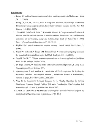 58 | P a g e
References:
1. Brown SH Multiple linear regression analysis: a matrix approach with Matlab. Ala J Math
34:1–3 , (2009)
2. Cheng CT, Lin, JY, Sun YG, Chau K Long-term prediction of discharges in Manwan
Hydropower using adaptive-network-based fuzzy inference systems models. Adv Nat
Comput 1152-1161, (2005).
3. Dorofki M, Elshafie AH, Jaafar O, Karim OA, Mastura S Comparison of artificial neural
network transfer functions abilities to simulate extreme runoff data. 2012 International
conference on environment, energy and biotechnology, Duch W, Jankowski N (1999)
Survey of neural transfer functions, pp 39–44 ,(2012).
4. Haykin S (ed) Neural network and machine learning , Neural comput Surv 2:163–212,
(2009).
5. Nayak PC, Sudheer KP, Rangan DM, Ramasastri KS A neuro-fuzzy computing technique
for modeling hydrological time series Bull Math Biophys 5:115–133, (2004).
6. Tang H, Tan CK, Yi Z Neural networks: computational models and applications. Stud Com
Intell, vol 53. Springer, Berlin, (2007).
7. JR Birge, S Takriti, “A stochastic model for the unit commitment problem”, E Long -IEEE
Transactions on Power Systems, 1996.
8. Apostolopoulos T. and Valchos A., “Application of Firefly Algorithm for Solving the
Economic Emission Load Dispatch Problem”, International Journal of Combitronics,
volume. 23 pages,doi:10.1155/2011/523806, 2011.
9. Yang X. S., Hosseini S. S. Sadat, Gandomi A. H., “Firefly Algorithm for Solving
NonConvex Economic Dispatch Problem With Valve Point Loading Effect”, Applied Soft
Computing, vol. 12, issue 3, pp 1180-1186, March 2012.
10. T.NIKNAM ,H.DOAGOU-MOJARRAD ,Multiobjective economic/emission dispatch by
multiobjective Ɵ-particle swarm optimization,16th
feb 2012.
 
