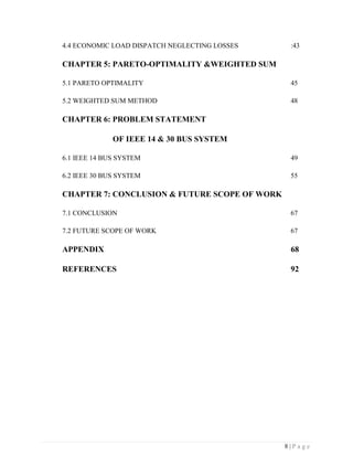 8 | P a g e
4.4 ECONOMIC LOAD DISPATCH NEGLECTING LOSSES :43
CHAPTER 5: PARETO-OPTIMALITY &WEIGHTED SUM
5.1 PARETO OPTIMALITY 45
5.2 WEIGHTED SUM METHOD 48
CHAPTER 6: PROBLEM STATEMENT
OF IEEE 14 & 30 BUS SYSTEM
6.1 IEEE 14 BUS SYSTEM 49
6.2 IEEE 30 BUS SYSTEM 55
CHAPTER 7: CONCLUSION & FUTURE SCOPE OF WORK
7.1 CONCLUSION 67
7.2 FUTURE SCOPE OF WORK 67
APPENDIX 68
REFERENCES 92
 