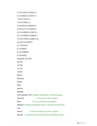 60 | P a g e
6 12 0.12291 0.25581 0 1
6 13 0.06615 0.13027 0 1
7 8 0 0.17615 0 1
7 9 0 0.11001 0 1
9 10 0.03181 0.08450 0 1
9 14 0.12711 0.27038 0 1
10 11 0.08205 0.19207 0 1
12 13 0.22092 0.19988 0 1
13 14 0.17093 0.34802 0 1];
cost=[0 2.0 0.00375
0 1.75 0.0175
0 1.0 0.0625
0 3.25 0.00834
0 3.0 0.025];
mwlimits=[10 250
20 140
15 100
10 120
10 45];
lfybus
lfnewton
busout
bloss
gencost
dispatch
while dpslack>.001 %Repeat till dpslack is within tolerance
lfnewton % New power flow solution
bloss % Loss coefficients are updated
dispatch % Optimum dispatch of gen. with new B-coefficients
end
busout % Prints the final power flow solution
gencost % Generation cost with optimum scheduling of gen.
 