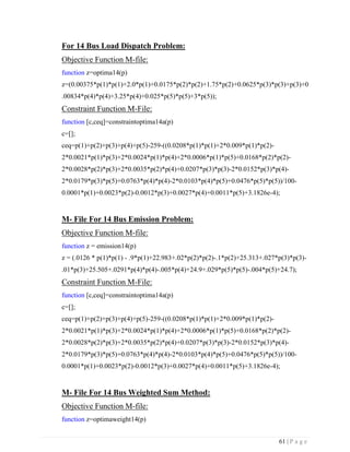 61 | P a g e
For 14 Bus Load Dispatch Problem:
Objective Function M-file:
function z=optima14(p)
z=(0.00375*p(1)*p(1)+2.0*p(1)+0.0175*p(2)*p(2)+1.75*p(2)+0.0625*p(3)*p(3)+p(3)+0
.00834*p(4)*p(4)+3.25*p(4)+0.025*p(5)*p(5)+3*p(5));
Constraint Function M-File:
function [c,ceq]=constraintoptima14a(p)
c=[];
ceq=p(1)+p(2)+p(3)+p(4)+p(5)-259-((0.0208*p(1)*p(1)+2*0.009*p(1)*p(2)-
2*0.0021*p(1)*p(3)+2*0.0024*p(1)*p(4)+2*0.0006*p(1)*p(5)+0.0168*p(2)*p(2)-
2*0.0028*p(2)*p(3)+2*0.0035*p(2)*p(4)+0.0207*p(3)*p(3)-2*0.0152*p(3)*p(4)-
2*0.0179*p(3)*p(5)+0.0763*p(4)*p(4)-2*0.0103*p(4)*p(5)+0.0476*p(5)*p(5))/100-
0.0001*p(1)+0.0023*p(2)-0.0012*p(3)+0.0027*p(4)+0.0011*p(5)+3.1826e-4);
M- File For 14 Bus Emission Problem:
Objective Function M-file:
function z = emission14(p)
z = (.0126 * p(1)*p(1) - .9*p(1)+22.983+.02*p(2)*p(2)-.1*p(2)+25.313+.027*p(3)*p(3)-
.01*p(3)+25.505+.0291*p(4)*p(4)-.005*p(4)+24.9+.029*p(5)*p(5)-.004*p(5)+24.7);
Constraint Function M-File:
function [c,ceq]=constraintoptima14a(p)
c=[];
ceq=p(1)+p(2)+p(3)+p(4)+p(5)-259-((0.0208*p(1)*p(1)+2*0.009*p(1)*p(2)-
2*0.0021*p(1)*p(3)+2*0.0024*p(1)*p(4)+2*0.0006*p(1)*p(5)+0.0168*p(2)*p(2)-
2*0.0028*p(2)*p(3)+2*0.0035*p(2)*p(4)+0.0207*p(3)*p(3)-2*0.0152*p(3)*p(4)-
2*0.0179*p(3)*p(5)+0.0763*p(4)*p(4)-2*0.0103*p(4)*p(5)+0.0476*p(5)*p(5))/100-
0.0001*p(1)+0.0023*p(2)-0.0012*p(3)+0.0027*p(4)+0.0011*p(5)+3.1826e-4);
M- File For 14 Bus Weighted Sum Method:
Objective Function M-file:
function z=optimaweight14(p)
 