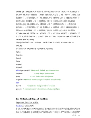 63 | P a g e
0.0085 1; 6 8 0.0120 0.0420 0.0045 1; 6 9 0 0.2080 0 0.978; 6 10 0 0.5560 0 0.969; 9 11
0 0.2080 0 1; 9 10 0 0.1100 0 1 ; 4 12 0 0.2560 0 0.932; 12 13 0 0.1400 0 1; 12 14 0.1231
0.2559 0 1; 12 15 0.0662 0.1304 0 1; 12 16 0.0945 0.1987 0 1; 14 15 0.2210 0.1997 0 1;
16 17 0.0824 0.1923 0 1; 15 18 0.1070 0.2185 0 1; 18 19 0.0639 0.1292 0 1; 19 20
0.0340 0.0680 0 1; 10 20 0.0936 0.2090 0 1; 10 17 0.0324 0.0845 0 1; 10 21 0.0348
0.0749 0 1; 10 22 0.0727 0.1499 0 1; 21 22 0.0116 0.0236 0 1; 15 23 0.1000 0.2020 0 1;
22 24 0.1150 0.1790 0 1; 23 24 0.1320 0.2700 0 1; 24 25 0.1885 0.3292 0 1; 25 26
0.2544 0.3800 0 1; 25 27 0.1093 0.2087 0 1; 27 28 0 0.3960 0 0.968;27 29 0.2198 0.4153
0 1; 27 30 0.3202 0.6027 0 1; 29 30 0.2399 0.4533 0 1;8 28 0.0636 0.2000 0.0214 1; 6 28
0.0169 0.0599 0.0065 1];
cost=[0 2.0 0.00375;0 1.7 0.0175;0 1.0 0.0625;0 3.25 0.00834;0 3.0 0.0025;0 3.0
0.0025];
mwlimits=[50 200;20 80;15 50;10 35;10 30;12 40];
lfybus
lfnewton
busout
bloss
gencost
dispatch
while dpslack>.001 %Repeat till dpslack is within tolerance
lfnewton % New power flow solution
bloss % Loss coefficients are updated
dispatch % Optimum dispatch of gen. with new B-coefficients
end
busout % Prints the final power flow solution
gencost % Generation cost with optimum scheduling of gen.
For 30 Bus Load Dispatch Problem:
Objective Function M-file:
function Z=optima30(P)
Z=((0.00375*((P(1)/100)*(P(1)/100)))+(2.0*P(1)/100)+0+(0.01750*((P(2)/100)*(P(2)/10
0)))+(1.7*P(2)/100)+0+(0.06250*((P(3)/100)*(P(3)/100)))+(1.0*P(3)/100)+0+(0.00834*
 