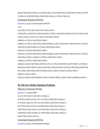 64 | P a g e
((P(4)/100)*(P(4)/100)))+(3.25*P(4)/100)+0+(0.02500*((P(5)/100)*(P(5)/100)))+(3.0*P(
5)/100)+0+(0.02500*((P(6)/100)*(P(6)/100)))+(3.0*P(6)/100)+0);
Constraint Function M-File:
function [c,ceq]=constraintoptima30E(P)
c=[];
ceq=[(P(1)+P(2)+P(3)+P(4)+P(5)+P(6))-283.4-
(100*(((P(1)/100)*(P(1)/100))*0.0228)+(2*(P(1)/100)*(P(2)/100)*0.0123)+(2*(P(1)/100
)*(P(3)/100)*(-0.0013))+(2*(P(1)/100)*(P(4)/100)*(-
0.0003))+(2*(P(1)/100)*(P(5)/100)*(-
0.0001))+(2*(P(1)/100)*(P(6)/100)*(0.0025))+((P(2)/100)*(P(2)/100)*0.0180)+(2*(P(2)/
100)*(P(3)/100)*0.0005)+(2*(P(2)/100)*(P(4)/100)*(-
0.0015))+(2*(P(2)/100)*(P(5)/100)*(-
0.0014))+(2*(P(2)/100)*(P(6)/100)*(0.0008))+((P(3)/100)*(P(3)/100)*0.0169)+(2*(P(3)/
100)*(P(4)/100)*(-0.0085))+(2*(P(3)/100)*(P(5)/100)*(-
0.0096))+(2*(P(3)/100)*(P(6)/100)*(-
0.0066))+((P(4)/100)*(P(4)/100)*0.0153)+(2*(P(4)/100)*(P(5)/100)*0.0067)+(2*(P(4)/1
00)*(P(6)/100)*0.0034)+((P(5)/100)*(P(5)/100)*0.0269)+(2*(P(5)/100)*(P(6)/100)*0.00
03)+((P(6)/100)*(P(6)/100)*0.0240))-(((P(1)/100)*(-0.0027))+((P(2)/100)*(-
0.0053))+((P(3)/100)*(-
0.0031))+((P(4)/100)*(0.0024))+((P(5)/100)*(0.0026))+((P(6)/100)*(0.0044)))-0.0031];
M- File For 30 Bus Emission Problem:
Objective Function M-file:
function X=optima30(P)
X=((22.983*((P(1)/100)*(P(1)/100)))+(-
0.90*P(1)/100)+0.0126+(25.313*((P(2)/100)*(P(2)/100)))+(-
0.10*P(2)/100)+0.01750+(25.505*((P(3)/100)*(P(3)/100)))+(-
0.01*P(3)/100)+0.0270+(24.900*((P(4)/100)*(P(4)/100)))+(-
0.005*P(4)/100)+0.0291+(24.700*((P(5)/100)*(P(5)/100)))+(-
0.004*P(5)/100)+0.0290+(25.300*((P(6)/100)*(P(6)/100)))+(-
0.0055*P(6)/100)+0.0271);
Constraint Function M-File:
function [c,ceq]=constraintoptima30a(p)
 