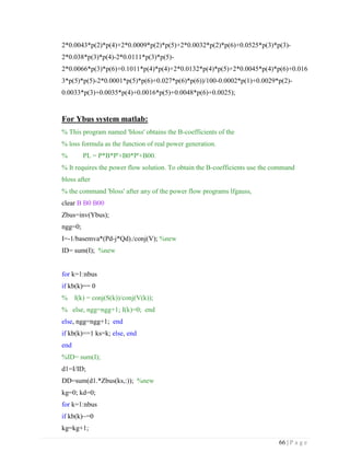 66 | P a g e
2*0.0043*p(2)*p(4)+2*0.0009*p(2)*p(5)+2*0.0032*p(2)*p(6)+0.0525*p(3)*p(3)-
2*0.038*p(3)*p(4)-2*0.0111*p(3)*p(5)-
2*0.0066*p(3)*p(6)+0.1011*p(4)*p(4)+2*0.0132*p(4)*p(5)+2*0.0045*p(4)*p(6)+0.016
3*p(5)*p(5)-2*0.0001*p(5)*p(6)+0.027*p(6)*p(6))/100-0.0002*p(1)+0.0029*p(2)-
0.0033*p(3)+0.0035*p(4)+0.0016*p(5)+0.0048*p(6)+0.0025);
For Ybus system matlab:
% This program named 'bloss' obtains the B-coefficients of the
% loss formula as the function of real power generation.
% PL = P*B*P'+B0*P'+B00.
% It requires the power flow solution. To obtain the B-coefficients use the command
bloss after
% the command 'bloss' after any of the power flow programs lfgauss,
clear B B0 B00
Zbus=inv(Ybus);
ngg=0;
I=-1/basemva*(Pd-j*Qd)./conj(V); %new
ID= sum(I); %new
for k=1:nbus
if kb(k)== 0
% I(k) = conj(S(k))/conj(V(k));
% else, ngg=ngg+1; I(k)=0; end
else, ngg=ngg+1; end
if kb(k)==1 ks=k; else, end
end
%ID= sum(I);
d1=I/ID;
DD=sum(d1.*Zbus(ks,:)); %new
kg=0; kd=0;
for k=1:nbus
if kb(k)~=0
kg=kg+1;
 