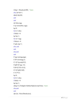 67 | P a g e
t1(kg) = Zbus(ks,k)/DD; %new
else, kd=kd+1;
d(kd)=I(k)/ID;
end
end
nd=nbus-ngg;
C1g=zeros(nbus, ngg);
kg=0;
for k=1:nbus
if kb(k)~=0
kg=kg+1;
for m=1:ngg
if kb(m)~=0
C1g(k, kg)=1;
else, end
end
else,end
end
C1gg=eye(ngg,ngg);
C1D=zeros(ngg,1);
C1=[C1g,conj(d1)'];
C2gD=[C1gg; -t1];
CnD=[C1D;-t1(1)];
C2=[C2gD,CnD];
C=C1*C2;
kg=0;
for k=1:nbus
if kb(k)~=0
kg=kg+1;
al(kg)=(1-j*((Qg(k)+Qsh(k))/Pg(k)))/conj(V(k)); %new
else,end
end
alp=[al, -V(ks)/Zbus(ks,ks)];
 