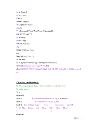 68 | P a g e
for k=1:ngg+1
for m=1:ngg+1
if k==m
alph(k,k)=alp(k);
else, alph(k,m)=0;end
end,end
T = alph*conj(C)'*real(Zbus)*conj(C)*conj(alph);
BB=0.5*(T+conj(T));
for k=1:ngg
for m=1:ngg
B(k,m)=BB(k,m);
end
B0(k)=2*BB(ngg+1,k);
end
B00=BB(ngg+1,ngg+1);
B, B0, B00
PL = Pgg*(B/basemva)*Pgg'+B0*Pgg'+B00*basemva;
fprintf('Total system loss = %g MW n', PL)
clear I BB C C1 C1D C1g C1gg C2 C2gD CnD DD ID T al alp alph t1 d d1 kd kg ks nd
ng
For gauss siedel method:
% This program prints the power flow solution in a tabulated form
% on the screen.
%clc
disp(tech)
fprintf(' Maximum Power Mismatch = %g n', maxerror)
fprintf(' No. of Iterations = %g nn', iter)
head =[' Bus Voltage Angle ------Load------ ---Generation--- Injected'
' No. Mag. Degree MW Mvar MW Mvar Mvar '
' '];
disp(head)
 