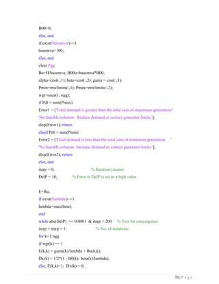 70 | P a g e
B00=0;
else, end
if exist('basemva')~=1
basemva=100;
else, end
clear Pgg
Bu=B/basemva; B00u=basemva*B00;
alpha=cost(:,1); beta=cost(:,2); gama = cost(:,3);
Pmin=mwlimits(:,1); Pmax=mwlimits(:,2);
wgt=ones(1, ngg);
if Pdt > sum(Pmax)
Error1 = ['Total demand is greater than the total sum of maximum generation.'
'No feasible solution. Reduce demand or correct generator limits.'];
disp(Error1), return
elseif Pdt < sum(Pmin)
Error2 = ['Total demand is less than the total sum of minimum generation. '
'No feasible solution. Increase demand or correct generator limits.'];
disp(Error2), return
else, end
iterp = 0; % Iteration counter
DelP = 10; % Error in DelP is set to a high value
E=Bu;
if exist('lambda')~=1
lambda=max(beta);
end
while abs(DelP) >= 0.0001 & iterp < 200 % Test for convergence
iterp = iterp + 1; % No. of iterations
for k=1:ngg
if wgt(k) == 1
E(k,k) = gama(k)/lambda + Bu(k,k);
Dx(k) = 1/2*(1 - B0(k)- beta(k)/lambda);
else, E(k,k)=1; Dx(k) = 0;
 