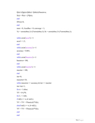 74 | P a g e
Q(n)=(Qg(n)-Qd(n)+ Qsh(n))/basemva;
S(n) = P(n) + j*Q(n);
end
DV(n)=0;
end
num = 0; AcurBus = 0; converge = 1;
Vc = zeros(nbus,1)+j*zeros(nbus,1); Sc = zeros(nbus,1)+j*zeros(nbus,1);
while exist('accel')~=1
accel = 1.3;
end
while exist('accuracy')~=1
accuracy = 0.001;
end
while exist('basemva')~=1
basemva= 100;
end
while exist('maxiter')~=1
maxiter = 100;
end
iter=0;
maxerror=10;
while maxerror >= accuracy & iter <= maxiter
iter=iter+1;
for n = 1:nbus;
YV = 0+j*0;
for L = 1:nbr;
if nl(L) == n, k=nr(L);
YV = YV + Ybus(n,k)*V(k);
elseif nr(L) == n, k=nl(L);
YV = YV + Ybus(n,k)*V(k);
end
end
 