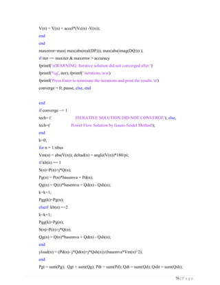 76 | P a g e
V(n) = V(n) + accel*(Vc(n) -V(n));
end
end
maxerror=max( max(abs(real(DP))), max(abs(imag(DQ))) );
if iter == maxiter & maxerror > accuracy
fprintf('nWARNING: Iterative solution did not converged after ')
fprintf('%g', iter), fprintf(' iterations.nn')
fprintf('Press Enter to terminate the iterations and print the results n')
converge = 0; pause, else, end
end
if converge ~= 1
tech= (' ITERATIVE SOLUTION DID NOT CONVERGE'); else,
tech=(' Power Flow Solution by Gauss-Seidel Method');
end
k=0;
for n = 1:nbus
Vm(n) = abs(V(n)); deltad(n) = angle(V(n))*180/pi;
if kb(n) == 1
S(n)=P(n)+j*Q(n);
Pg(n) = P(n)*basemva + Pd(n);
Qg(n) = Q(n)*basemva + Qd(n) - Qsh(n);
k=k+1;
Pgg(k)=Pg(n);
elseif kb(n) ==2
k=k+1;
Pgg(k)=Pg(n);
S(n)=P(n)+j*Q(n);
Qg(n) = Q(n)*basemva + Qd(n) - Qsh(n);
end
yload(n) = (Pd(n)- j*Qd(n)+j*Qsh(n))/(basemva*Vm(n)^2);
end
Pgt = sum(Pg); Qgt = sum(Qg); Pdt = sum(Pd); Qdt = sum(Qd); Qsht = sum(Qsh);
 