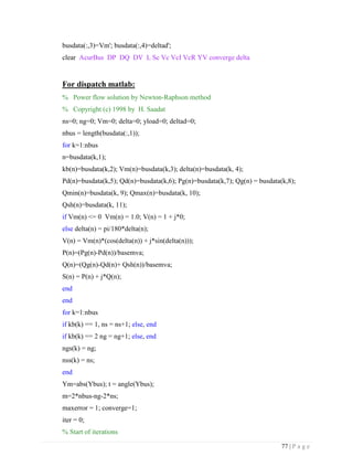 77 | P a g e
busdata(:,3)=Vm'; busdata(:,4)=deltad';
clear AcurBus DP DQ DV L Sc Vc VcI VcR YV converge delta
For dispatch matlab:
% Power flow solution by Newton-Raphson method
% Copyright (c) 1998 by H. Saadat
ns=0; ng=0; Vm=0; delta=0; yload=0; deltad=0;
nbus = length(busdata(:,1));
for k=1:nbus
n=busdata(k,1);
kb(n)=busdata(k,2); Vm(n)=busdata(k,3); delta(n)=busdata(k, 4);
Pd(n)=busdata(k,5); Qd(n)=busdata(k,6); Pg(n)=busdata(k,7); Qg(n) = busdata(k,8);
Qmin(n)=busdata(k, 9); Qmax(n)=busdata(k, 10);
Qsh(n)=busdata(k, 11);
if Vm(n) <= 0 Vm(n) = 1.0; V(n) = 1 + j*0;
else delta(n) = pi/180*delta(n);
V(n) = Vm(n)*(cos(delta(n)) + j*sin(delta(n)));
P(n)=(Pg(n)-Pd(n))/basemva;
Q(n)=(Qg(n)-Qd(n)+ Qsh(n))/basemva;
S(n) = P(n) + j*Q(n);
end
end
for k=1:nbus
if kb(k) == 1, ns = ns+1; else, end
if kb(k) == 2 ng = ng+1; else, end
ngs(k) = ng;
nss(k) = ns;
end
Ym=abs(Ybus); t = angle(Ybus);
m=2*nbus-ng-2*ns;
maxerror = 1; converge=1;
iter = 0;
% Start of iterations
 