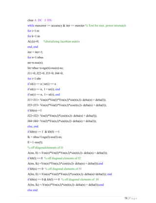 78 | P a g e
clear A DC J DX
while maxerror >= accuracy & iter <= maxiter % Test for max. power mismatch
for i=1:m
for k=1:m
A(i,k)=0; %Initializing Jacobian matrix
end, end
iter = iter+1;
for n=1:nbus
nn=n-nss(n);
lm=nbus+n-ngs(n)-nss(n)-ns;
J11=0; J22=0; J33=0; J44=0;
for i=1:nbr
if nl(i) == n | nr(i) == n
if nl(i) == n, l = nr(i); end
if nr(i) == n, l = nl(i); end
J11=J11+ Vm(n)*Vm(l)*Ym(n,l)*sin(t(n,l)- delta(n) + delta(l));
J33=J33+ Vm(n)*Vm(l)*Ym(n,l)*cos(t(n,l)- delta(n) + delta(l));
if kb(n)~=1
J22=J22+ Vm(l)*Ym(n,l)*cos(t(n,l)- delta(n) + delta(l));
J44=J44+ Vm(l)*Ym(n,l)*sin(t(n,l)- delta(n) + delta(l));
else, end
if kb(n) ~= 1 & kb(l) ~=1
lk = nbus+l-ngs(l)-nss(l)-ns;
ll = l -nss(l);
% off diagonalelements of J1
A(nn, ll) =-Vm(n)*Vm(l)*Ym(n,l)*sin(t(n,l)- delta(n) + delta(l));
if kb(l) == 0 % off diagonal elements of J2
A(nn, lk) =Vm(n)*Ym(n,l)*cos(t(n,l)- delta(n) + delta(l));end
if kb(n) == 0 % off diagonal elements of J3
A(lm, ll) =-Vm(n)*Vm(l)*Ym(n,l)*cos(t(n,l)- delta(n)+delta(l)); end
if kb(n) == 0 & kb(l) == 0 % off diagonal elements of J4
A(lm, lk) =-Vm(n)*Ym(n,l)*sin(t(n,l)- delta(n) + delta(l));end
else end
 