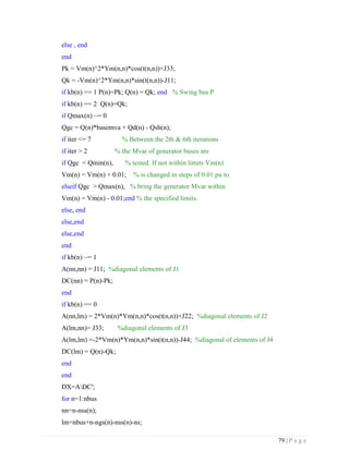 79 | P a g e
else , end
end
Pk = Vm(n)^2*Ym(n,n)*cos(t(n,n))+J33;
Qk = -Vm(n)^2*Ym(n,n)*sin(t(n,n))-J11;
if kb(n) == 1 P(n)=Pk; Q(n) = Qk; end % Swing bus P
if kb(n) == 2 Q(n)=Qk;
if Qmax(n) ~= 0
Qgc = Q(n)*basemva + Qd(n) - Qsh(n);
if iter <= 7 % Between the 2th & 6th iterations
if iter > 2 % the Mvar of generator buses are
if Qgc < Qmin(n), % tested. If not within limits Vm(n)
Vm(n) = Vm(n) + 0.01; % is changed in steps of 0.01 pu to
elseif Qgc > Qmax(n), % bring the generator Mvar within
Vm(n) = Vm(n) - 0.01;end % the specified limits.
else, end
else,end
else,end
end
if kb(n) ~= 1
A(nn,nn) = J11; %diagonal elements of J1
DC(nn) = P(n)-Pk;
end
if kb(n) == 0
A(nn,lm) = 2*Vm(n)*Ym(n,n)*cos(t(n,n))+J22; %diagonal elements of J2
A(lm,nn)= J33; %diagonal elements of J3
A(lm,lm) =-2*Vm(n)*Ym(n,n)*sin(t(n,n))-J44; %diagonal of elements of J4
DC(lm) = Q(n)-Qk;
end
end
DX=ADC';
for n=1:nbus
nn=n-nss(n);
lm=nbus+n-ngs(n)-nss(n)-ns;
 