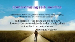 Compromise - to weaken (a reputation or principle) by accepting
standards that are lower than is desirable.
Self sacrifice – the giving up of one’s own
interests, desires or wishes in order to help others
or inorder to advance a cause.
- Merriam Webster
 