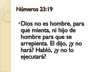 Números 23:19 Dios no es hombre, para que mienta, ni hijo de hombre para que se arrepienta. El dijo, ¿y no hará? Habló, ¿y no lo ejecutará? 