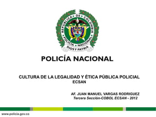 CULTURA DE LA LEGALIDAD Y ÉTICA PÚBLICA POLICIAL
                     ECSAN


                    AF. JUAN MANUEL VARGAS RODRIGUEZ
                     Tercera Sección-COBOL ECSAN - 2012
 