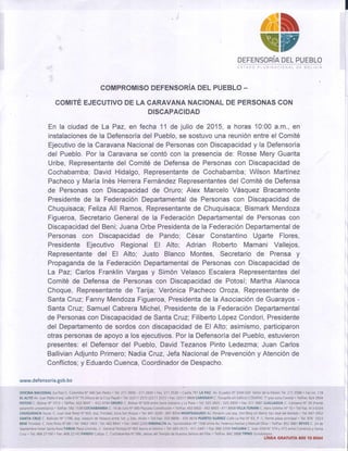 , )
.ti
'11'DEFENSORíA DEL Pl,JEBLO
.~
I
r
ESTADO PLURINACIONAL DE BOLIVIA
COMPROMISO DEFENSORíA DEL PUEBLO -
COMITÉ EJECUTIVO DE LA CARAVANA NACIONAL DE PERSONAS CON
DISCAPACIDAD
En la ciudad de La Paz, en fecha 11 de julio de 2015, a horas 10:00 a.m., en
instalaciones de la Defensoría del Pueblo, se sostuvo una reunión entre el Comité
Ejecutivo de la Caravana Nacional de Personas con Discapacidad y la Defensoría
del Pueblo. Por la Caravana se contó con la presencia de: Rosse Mery Guarita
Uribe, Representante del Comité de Defensa de Personas con Discapacidad de
Cochabamba; David Hidalgo, Representante de Cochabamba; Wilson Martínez
Pacheco y María Inés Herrera Fernández Representantes del Comité de Defensa
de Personas con Discapacidad de Oruro; Alex Marcelo Vásquez Bracamonte
Preside~te de la Federación Departamental de Personas con Discapacidad de
Chuquisaca; Feliza AIí Ramos, Representante de Chuquisaca; Bismark Mendoza
Figueroa, Secretario General de la Federación Departamental de Personas con
Discapacidad del Beni; Juana Orbe Presidenta de la Federación Departamental de
Personas con Discapacidad de Pando; César Constantino Ugarte Flores,
Presidente Ejecutivo Regional El Alto; Adrian Roberto Mamani Vallejos,
Representante del El Alto; Justo Blanco Montes, Secretario de Prensa y
Propaganda de la Federación Departamental de Personas con Discapacidad de
La Paz; Carlos Franklin Vargas y Simón Velasco Escalera Representantes del
Comité de Defensa de Personas con Discapacidad de Potosí; Martha Alanoca
Choque, Representante de Tarija; Verónica Pacheco Oroza, Representante de
Santa Cruz; Fanny Mendoza Figueroa, Presidenta de la Asociación de Guarayos -
Santa Cruz; Samuel Cabrera Michel, Presidente de la Federación Departamental
de Personas con Discapacidad de Santa Cruz; Filiberto López Condori, Presidente
del Departamento de sordos con discapacidad de El Alto; asimismo, participaron
otras personas de apoyo a los ejecutivos. Por la Defensoría del Pueblo, estuvieron
presentes: el Defensor del Pueblo, David Tezanos Pinto Ledezma; Juan Carlos
Ballivian Adjunto Primero; Nadia Cruz, Jefa Nacional de Prevención y Atención de
Conflictos; y Eduardo Cuenca, Coordinador de Despacho.
www.defensoria.gob.bo
/
//
11
~
.
1,
1
I
I
OFICINA NACIONAL (La Paz) C. Colombia W 440 San Pedro. Tel: 211 3600 - 211 2600' Fax: 2113538' Casilla 791 LA PAZ Av. Ecuador N° 2044 Edif. Señor de la Misión Tel: 211 3588' Fax int. 118
ELALTO Av. Juan Pablo 11esq. calle 6 W 75 (Altura de la Cruz Papal)' Tel: (2)2112572 (2)2112573' Fax. (2)2119808 CARANAVI C. Tocopilla sin Edificio COSAPAC l' piso zona Central' TeVfax: 824 3934
POTOS! C. Bolívar W 1012 .TeVfax: 622 8047 - 6124744 ORURO C. Bolivar N° 639 entre Soria Galvarro y La Plata' Tel: 5252825 -525 2859' Fax:511 3681 LLALLAGUAC. Campero N' 39 (Frente
paraninfo universitario) .TeVfax: 582 1538 COCHABAMBA C. 16 de Julio W 680 Plazuela Constitución' TeVfax: 452 6602 - 452 6603 - 411 8908 VILLATUNARI C. Hans Grether N° 10 . TeVFax: 413 6334
CHUQUISACA Sucre: C. Juan José Perez N°
602, esq. Trinidad, zona San Roque' Tel: 691 3209 - 691 8054 MONTEAGUDO Av. Porvenir casi esq. Von Berg sin Barrio San José del Bañado' Tel:'647 3352
SANTA CRUZ C. Ballivián N°
1198, esq. Joaquin de Velasco entre ler. y 2do. Anillo' TeV Fax: 333 8808 -335 4616 PUERTO SUÁREZ Calle La Paz W 63, P -1, frente plaza principal' Tel: 976 3323
BENI Trinidad: C. Felix Pinto N° 68
'
Tel: 3463 1403 . Tel: 462 8941 .Fax: 3465 2200 RIBERALTA Av. Santiesteban N° 1346 entre Av. Federico Hecker y Manuel Oliva' TeVfax: 852 3861 REYES C. 24 de
SeptiembreHotelSanta RosaTARIJAPlaza Uriondo, C. General Pantoja N° 665 Barrio el Molino' Tel: 665 0515 -611 2441
'
Fax: 666 5359 YACUIBA C. Juan XXIIIW 374 y 372 entre Comercio y Santa
Cruz' Tel: 468 27166', Fax: 468 22142 PANDO Cobija: C. Cochabamba N°
086, detras del Templo de Nuestra Señora del Pilar' TeVfax: 842 3888 TIPNIS Gundonovia
, LINEA GRATUITA 800 10 8004
 