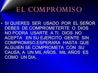 EL COMPROMISO SI QUIERES  SER  USADO  POR  EL SEÑOR DEBES  DE COMPROMETERTE  O  DIOS  NO PODRA  USARTE  A TI.  DIOS  NO ACEPTA  EN SU EJERCITO  GENTE  SIN COMPROMISO,ESPERARA  HASTA  QUE ALGUIEN SE COMPROMETA  CON  SU CAUSA, A  UN MIL AÑOS.  MIL AÑOS  ES COMO  UN DIA. 