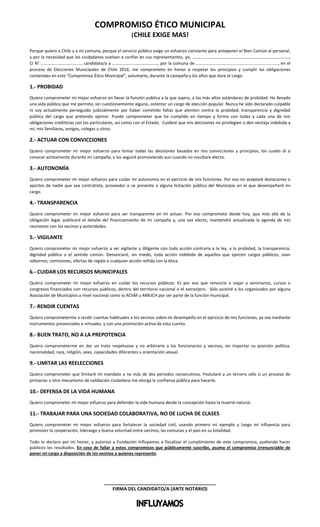 COMPROMISO ÉTICO MUNICIPAL
¡CHILE EXIGE MAS!
Porque quiero a Chile y a mi comuna, porque el servicio público exige un esfuerzo constante para anteponer el Bien Común al personal,
y por la necesidad que los ciudadanos vuelvan a confiar en sus representantes, yo, ……..……………………………………………..……………….………,
CI N° …………….…………..……., candidato/a a ……………………………………, por la comuna de ………………..…................................................, en el
proceso de Elecciones Municipales de Chile 2016, me comprometo en honor a respetar los principios y cumplir las obligaciones
contenidas en este “Compromiso Ético Municipal”, voluntario, durante la campaña y los años que dure el cargo.
1.- PROBIDAD
Quiero comprometer mi mejor esfuerzo en llevar la función pública a la que aspiro, a los más altos estándares de probidad. He llevado
una vida pública que me permite, sin cuestionamiento alguno, ostentar un cargo de elección popular. Nunca he sido declarado culpable
ni soy actualmente perseguido judicialmente por haber cometido faltas que atenten contra la probidad, transparencia y dignidad
pública del cargo que pretendo ejercer. Puedo comprometer que he cumplido en tiempo y forma con todas y cada una de mis
obligaciones crediticias con los particulares, así como con el Estado. Cuidaré que mis decisiones no privilegien o den ventaja indebida a
mí, mis familiares, amigos, colegas u otros.
2.- ACTUAR CON CONVICCIONES
Quiero comprometer mi mejor esfuerzo para tomar todas las decisiones basadas en mis convicciones y principios, los cuales di a
conocer activamente durante mi campaña, y los seguiré promoviendo aun cuando no resultare electo.
3.- AUTONOMÍA
Quiero comprometer mi mejor esfuerzo para cuidar mi autonomía en el ejercicio de mis funciones. Por eso no aceptaré donaciones o
aportes de nadie que sea contratista, proveedor o se presente a alguna licitación pública del Municipio en el que desempeñaré mi
cargo.
4.- TRANSPARENCIA
Quiero comprometer mi mejor esfuerzo para ser transparente en mi actuar. Por eso comprometo desde hoy, que más allá de la
obligación legal, publicaré el detalle del financiamiento de mi campaña y, una vez electo, mantendré actualizada la agenda de mis
reuniones con los vecinos y autoridades.
5.- VIGILANTE
Quiero comprometer mi mejor esfuerzo a ser vigilante y diligente con toda acción contraria a la ley, a la probidad, la transparencia,
dignidad pública o el sentido común. Denunciaré, sin miedo, toda acción indebida de aquellos que ejercen cargos públicos, sean
sobornos, comisiones, ofertas de regalo o cualquier acción reñida con la ética.
6.- CUIDAR LOS RECURSOS MUNICIPALES
Quiero comprometer mi mejor esfuerzo en cuidar los recursos públicos. Es por eso que renuncio a viajar a seminarios, cursos o
congresos financiados con recursos públicos, dentro del territorio nacional o el extranjero. Sólo asistiré a los organizados por alguna
Asociación de Municipios a nivel nacional como la AChM u AMUCH por ser parte de la función municipal.
7.- RENDIR CUENTAS
Quiero comprometerme a rendir cuentas habituales a los vecinos sobre mi desempeño en el ejercicio de mis funciones, ya sea mediante
instrumentos presenciales o virtuales, y con una promoción activa de esta cuenta.
8.- BUEN TRATO, NO A LA PREPOTENCIA
Quiero comprometerme en dar un trato respetuoso y no arbitrario a los funcionarios y vecinos, sin importar su posición política,
nacionalidad, raza, religión, sexo, capacidades diferentes u orientación sexual.
9.- LIMITAR LAS REELECCIONES
Quiero comprometer que limitaré mi mandato a no más de dos períodos consecutivos. Postularé a un tercero sólo si un proceso de
primarias u otro mecanismo de validación ciudadana me otorga la confianza pública para hacerlo.
10.- DEFENSA DE LA VIDA HUMANA
Quiero comprometer mi mejor esfuerzo para defender la vida humana desde la concepción hasta la muerte natural.
11.- TRABAJAR PARA UNA SOCIEDAD COLABORATIVA, NO DE LUCHA DE CLASES
Quiero comprometer mi mejor esfuerzo para fortalecer la sociedad civil, usando primero mi ejemplo y luego mi influencia para
promover la cooperación, liderazgo y buena voluntad entre vecinos, las comunas y el país en su totalidad.
Todo lo declaro por mi honor, y autorizo a Fundación Influyamos a fiscalizar el cumplimiento de este compromiso, pudiendo hacer
públicos los resultados. En caso de fallar a estos compromisos que públicamente suscribo, asumo el compromiso irrenunciable de
poner mi cargo a disposición de los vecinos a quienes represento.
___________________________________________
FIRMA DEL CANDIDATO/A (ANTE NOTARIO)
 