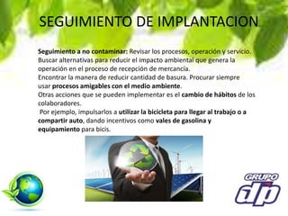 SEGUIMIENTO DE IMPLANTACION.
Seguimiento a no contaminar: Revisar los procesos, operación y servicio.
Buscar alternativas para reducir el impacto ambiental que genera la
operación en el proceso de recepción de mercancía.
Encontrar la manera de reducir cantidad de basura. Procurar siempre
usar procesos amigables con el medio ambiente.
Otras acciones que se pueden implementar es el cambio de hábitos de los
colaboradores.
Por ejemplo, impulsarlos a utilizar la bicicleta para llegar al trabajo o a
compartir auto, dando incentivos como vales de gasolina y
equipamiento para bicis.
 