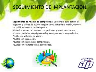 SEGUIMIENTO DE IMPLANTACION.
Seguimiento de Análisis de competencia: Es esencial para definir los
objetivos y planes de acción a seguir como parte de la misión, visión y
las políticas internas de la empresa.
Visitar los locales de nuestros competidores y tomar nota de sus
procesos, o visitar sus páginas web y averiguar sobre sus productos.
*cuál es su volumen de ventas.
*cuáles son sus precios.
*cuáles son sus ventajas competitivas.
*cuáles son sus fortalezas y debilidades.
 