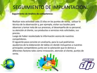SEGUIMIENTO DE IMPLANTACION.
Realizar esta actividad cada 15 días en los puntos de venta, utilizar la
técnica de la observación y, por ejemplo, visitar sus locales para
observar y tomar nota de sus procesos, el desempeño de su personal,
su atención al cliente, sus productos o servicios más solicitados, sus
precios.
Luego de haber recolectado la información acerca de nuestros
competidores.
El siguiente paso consiste en analizarla, para lo cual podríamos
ayudarnos de la elaboración de tablas en donde incluyamos a nuestros
principales competidores junto con la valoración que le demos a
diferentes factores tales como innovación, atención al cliente, puntos de
venta.
Seguimiento de Análisis de competencia:
 