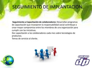 SEGUIMIENTO DE IMPLANTACION.
Seguimiento a Capacitación de colaboradores: Desarrollar programas
de capacitación que incorporen la responsabilidad social contribuye a
crear mayor compromiso entre los miembros de una organización para
cumplir con las iniciativas.
Dar capacitación a los colaboradores cada mes sobre tecnologías de
productos.
Temas de servicio al cliente.
 