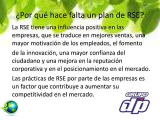 ¿Por qué hace falta un plan de RSE?
La RSE tiene una influencia positiva en las
empresas, que se traduce en mejores ventas, una
mayor motivación de los empleados, el fomento
de la innovación, una mayor confianza del
ciudadano y una mejora en la reputación
corporativa y en el posicionamiento en el mercado.
Las prácticas de RSE por parte de las empresas es
un factor que contribuye a aumentar su
competitividad en el mercado.
 