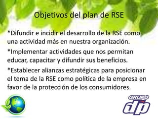 Objetivos del plan de RSE
*Difundir e incidir el desarrollo de la RSE como
una actividad más en nuestra organización.
*Implementar actividades que nos permitan
educar, capacitar y difundir sus beneficios.
*Establecer alianzas estratégicas para posicionar
el tema de la RSE como política de la empresa en
favor de la protección de los consumidores.
 