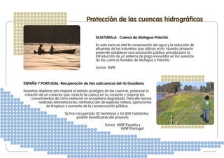 Protección de las cuencas hidrográficas

                                              GUATEMALA · Cuenca de Motagua-Polochic

                                              En esta zona es vital la conservación del agua y la reducción de
                                              efluentes de las industrias que utilizan el río. Nuestro proyecto
                                              pretende establecer una asociación pública-privada para la
                                              introducción de un sistema de pago innovador en los servicios
                                              de las cuencas fluviales de Motagua y Polochic.

                                              Socios: WWF



ESPAÑA Y PORTUGAL· Recuperación de tres subcuencas del río Guadiana

Nuestros objetivos son mejorar el estado ecológico de las cuencas, potenciar la
 creación de un conector que conecte la cuenca en su conjunto y mejorar los
     conocimientos de cómo restaurar un ecosistema degradado. Para ello hemos
         realizado reforestaciones, reintroducción de especies nativas, operaciones
               de limpieza y aumento de la concienciación pública.

                          Se han recuperado 30 hectáreas y 65.000 habitantes
                                 podrán beneficiarse del proyecto.

                                                    Socios: WWF/España y
                                                             WWF/Portugal
 