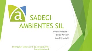 SADECI
AMBIENTES SIL
Anabell Paredes S.
Linda Pérez D.
Ana Olivarría R.
Hermosillo, Sonora al 15 de Julio del 2015.
Compromiso no.2
 