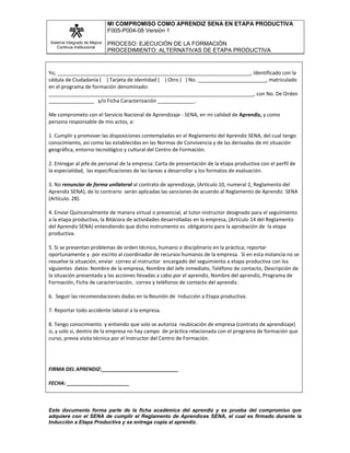 MI COMPROMISO COMO APRENDIZ SENA EN ETAPA PRODUCTIVA
F005-P004-08 Versión 1
Sistema Integrado de Mejora
Continua Institucional

PROCESO: EJECUCIÓN DE LA FORMACIÓN
PROCEDIMIENTO: ALTERNATIVAS DE ETAPA PRODUCTIVA

Yo, ____________________________________________________________________, Identificado con la
cédula de Ciudadanía ( ) Tarjeta de identidad ( ) Otro ( ) No. ________________________, matriculado
en el programa de formación denominado:
________________________________________________________________________, con No. De Orden
________________ y/o Ficha Caracterización _____________.
Me comprometo con el Servicio Nacional de Aprendizaje - SENA, en mi calidad de Aprendiz, y como
persona responsable de mis actos, a:
1. Cumplir y promover las disposiciones contempladas en el Reglamento del Aprendiz SENA, del cual tengo
conocimiento, así como las establecidas en las Normas de Convivencia y de las derivadas de mi situación
geográfica, entorno tecnológico y cultural del Centro de Formación.
2. Entregar al jefe de personal de la empresa: Carta de presentación de la etapa productiva con el perfil de
la especialidad, las especificaciones de las tareas a desarrollar y los formatos de evaluación.
3. No renunciar de forma unilateral al contrato de aprendizaje, (Artículo 10, numeral 2, Reglamento del
Aprendiz SENA), de lo contrario serán aplicadas las sanciones de acuerdo al Reglamento de Aprendiz SENA
(Artículo. 28).
4. Enviar Quincenalmente de manera virtual o presencial, al tutor-instructor designado para el seguimiento
a la etapa productiva, la Bitácora de actividades desarrolladas en la empresa, (Artículo 14 del Reglamento
del Aprendiz SENA) entendiendo que dicho instrumento es obligatorio para la aprobación de la etapa
productiva.
5. Si se presentan problemas de orden técnico, humano o disciplinario en la práctica; reportar
oportunamente y por escrito al coordinador de recursos humanos de la empresa. Si en esta instancia no se
resuelve la situación, enviar correo al instructor encargado del seguimiento a etapa productiva con los
siguientes datos: Nombre de la empresa, Nombre del Jefe inmediato, Teléfono de contacto, Descripción de
la situación presentada y las acciones llevadas a cabo por el aprendiz, Nombre del aprendiz, Programa de
Formación, Ficha de caracterización, correo y teléfonos de contacto del aprendiz.
6. Seguir las recomendaciones dadas en la Reunión de Inducción a Etapa productiva.
7. Reportar todo accidente laboral a la empresa.
8. Tengo conocimiento y entiendo que solo se autoriza reubicación de empresa (contrato de aprendizaje)
si, y solo si, dentro de la empresa no hay campo de práctica relacionada con el programa de formación que
curso, previa visita técnica por el Instructor del Centro de Formación.

FIRMA DEL APRENDIZ:___________________________
FECHA: ______________________

Este documento forma parte de la ficha académica del aprendiz y es prueba del compromiso que
adquiere con el SENA de cumplir el Reglamento de Aprendices SENA, el cual es firmado durante la
Inducción a Etapa Productiva y se entrega copia al aprendiz.

 