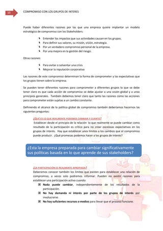 COMPROMISO CON LOS GRUPOS DE INTERES10
Puede haber diferentes razones por las que una empresa quiere implantar un modelo
estratégico de compromiso con los Stakeholders:
 Entender los impactos que sus actividades causan en los grupos.
 Para definir sus valores, su misión, visión, estrategia.
 Por un verdadero compromiso personal de la empresa.
 Por una mejora en la gestión del riesgo.
Otras razones:
 Para evitar o solventar una crisis
 Mejorar la reputación corporativa
Las razones de este compromiso determinan la forma de comprometer y las expectativas que
los grupos tienen sobre la empresa.
Se pueden tener diferentes razones para comprometer a diferentes grupos lo que se debe
tener claro es que cada acción de compromiso se debe ajustar a una visión global y a unos
principios generales. También debemos tener claro que tanto las razones como las acciones
para comprometer están sujetas a un cambio constante.
Definiendo el alcance de la política global de compromiso también deberíamos hacernos las
siguientes preguntas:
¿QUÉ ES LO QUE REALMENTE PODEMOS CAMBIAR Y CUANTO?
Establecer desde el principio de la relación lo que realmente se puede cambiar como
resultado de la participación es crítico para no crear excesivas expectativas en los
grupos de interés. Hay que establecer unos límites a los cambios que el compromiso
puede producir. ¿Qué promesas podemos hacer a los grupos de interés?
¿LA PARTICIPACIÓN ES REALMENTE APROPIADA?
Deberemos conocer también los limites que existen para establecer una relación de
compromiso, a veces solo podremos informar. Pueden no existir razones para
establecer una participación activa cuando:
 Nada puede cambiar, independientemente de los resultados de la
participación.
 No hay demanda ni interés por parte de los grupos de interés por
involucrarse.
 No hay suficientes recursos o medios para llevar que el proceso funcione.
¿Esta la empresa preparada para cambiar significativamente
sus políticas basada en lo que aprende de sus stakeholders?
 