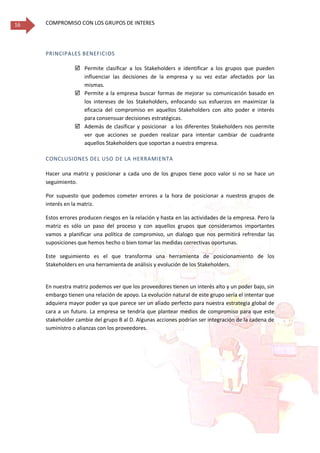 COMPROMISO CON LOS GRUPOS DE INTERES16
PRINCIPALES BENEFICIOS
 Permite clasificar a los Stakeholders e identificar a los grupos que pueden
influenciar las decisiones de la empresa y su vez estar afectados por las
mismas.
 Permite a la empresa buscar formas de mejorar su comunicación basado en
los intereses de los Stakeholders, enfocando sus esfuerzos en maximizar la
eficacia del compromiso en aquellos Stakeholders con alto poder e interés
para consensuar decisiones estratégicas.
 Además de clasificar y posicionar a los diferentes Stakeholders nos permite
ver que acciones se pueden realizar para intentar cambiar de cuadrante
aquellos Stakeholders que soportan a nuestra empresa.
CONCLUSIONES DEL USO DE LA HERRAMIENTA
Hacer una matriz y posicionar a cada uno de los grupos tiene poco valor si no se hace un
seguimiento.
Por supuesto que podemos cometer errores a la hora de posicionar a nuestros grupos de
interés en la matriz.
Estos errores producen riesgos en la relación y hasta en las actividades de la empresa. Pero la
matriz es sólo un paso del proceso y con aquellos grupos que consideramos importantes
vamos a planificar una política de compromiso, un dialogo que nos permitirá refrendar las
suposiciones que hemos hecho o bien tomar las medidas correctivas oportunas.
Este seguimiento es el que transforma una herramienta de posicionamiento de los
Stakeholders en una herramienta de análisis y evolución de los Stakeholders.
En nuestra matriz podemos ver que los proveedores tienen un interés alto y un poder bajo, sin
embargo tienen una relación de apoyo. La evolución natural de este grupo sería el intentar que
adquiera mayor poder ya que parece ser un aliado perfecto para nuestra estrategia global de
cara a un futuro. La empresa se tendría que plantear medios de compromiso para que este
stakeholder cambie del grupo B al D. Algunas acciones podrían ser integración de la cadena de
suministro o alianzas con los proveedores.
 