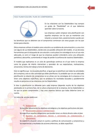 COMPROMISO CON LOS GRUPOS DE INTERES 19
FASE PLANIFICACIÓN: PLAN DE COMPROMISO.
En las relaciones con los Stakeholders hay siempre
un grado de “flexibilidad” en el que debemos
aprender sobre la marcha.
Las empresas suelen empezar esta planificación con
aquellas empresas con las que ya mantenían una
relación y conocen bien, posteriormente cuando ven
los beneficios que se obtienen con el compromiso comienzan con otros grupos con los que
tenían poca relación.
Otras empresas utilizan el modelo como solución a un problema de comunicación o a una crisis
con alguno de sus Stakeholders, siendo esta una posible utilización del modelo, el uso de estas
herramientas para la búsqueda de una solución a corto plazo (no estratégica) no es el uso más
adecuado, se corre el riesgo de que las empresas pueden entenderlo como una utilización
partidista y desconfiar, aumentando el riesgo de perder la confianza de nuestros Stakeholders.
El modelo que explicamos es un ciclo de aprendizaje continuo en el que tanto la empresa
como los grupos de interés interactúan y aprenden de sus expectativas, motivaciones,
actuaciones, formas de trabajo y toma de decisiones.
Esto no significa que no se pueda planificar, al igual que se planifican casi todas las actividades
de la empresa, esta es otra actividad que debe planificarse. Es probable que sin una adecuada
planificación la relación de compromiso no se alinee con las estrategias de la empresa al no
tener unos objetivos específicos, que no produzca los resultados buscados y posiblemente
resulte en perjuicios en las relaciones con los Stakeholders.
Si bien la planificación es diferente para cada empresa (depende mucho de los objetivos
planteados en la primera fase, de la cultura empresarial de la empresa, de los Stakeholders a
los que se quiere comprometer…) hay unos aspectos básicos que todas deberían tener en
cuenta.
Un índice de un plan podría ser:
 INTRODUCCION
Se describe brevemente los objetivos estratégicos y los objetivos particulares del plan.
 OBLIGACIONES LEGALES Y CONTRACTUALES
Se especifican aquellas obligaciones que pueden tener un efecto directo sobre el plan
 RESUMEN DE EXPERIENCIAS PREVIAS Y ACTIVIDADES DE COMUNICACIÓN Y
COMPROMISO.
Se expone la situación actual en cuanto a políticas de comunicación y compromiso y
las experiencias y resultados de acciones anteriores, se debe especificar:
Fase
Estratégica
• Establecer la
razones por las
quequiero
comprometer
me Fase
Identificació
n
•
Identificación
, análisis y
priorización
delos
Stakeholders
Fase
Planificació
n
Fase
Comunicació
n
• Modos de
compromiso:
seguimiento,
información,
consulta,
colaboración,
redes,
alianzas
Fase
Seguimiento
y Medición
 