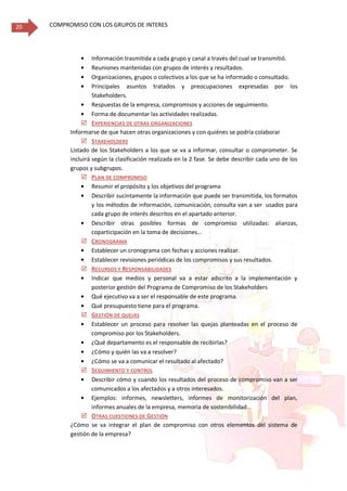 COMPROMISO CON LOS GRUPOS DE INTERES20
Información trasmitida a cada grupo y canal a través del cual se transmitió.
Reuniones mantenidas con grupos de interés y resultados.
Organizaciones, grupos o colectivos a los que se ha informado o consultado.
Principales asuntos tratados y preocupaciones expresadas por los
Stakeholders.
Respuestas de la empresa, compromisos y acciones de seguimiento.
Forma de documentar las actividades realizadas.
 EXPERIENCIAS DE OTRAS ORGANIZACIONES
Informarse de que hacen otras organizaciones y con quiénes se podría colaborar
 STAKEHOLDERS
Listado de los Stakeholders a los que se va a informar, consultar o comprometer. Se
incluirá según la clasificación realizada en la 2 fase. Se debe describir cada uno de los
grupos y subgrupos.
 PLAN DE COMPROMISO
Resumir el propósito y los objetivos del programa
Describir sucintamente la información que puede ser transmitida, los formatos
y los métodos de información, comunicación, consulta van a ser usados para
cada grupo de interés descritos en el apartado anterior.
Describir otras posibles formas de compromiso utilizadas: alianzas,
coparticipación en la toma de decisiones…
 CRONOGRAMA
Establecer un cronograma con fechas y acciones realizar.
Establecer revisiones periódicas de los compromisos y sus resultados.
 RECURSOS Y RESPONSABILIDADES
Indicar que medios y personal va a estar adscrito a la implementación y
posterior gestión del Programa de Compromiso de los Stakeholders
Qué ejecutivo va a ser el responsable de este programa.
Qué presupuesto tiene para el programa.
 GESTIÓN DE QUEJAS
Establecer un proceso para resolver las quejas planteadas en el proceso de
compromiso por los Stakeholders.
¿Qué departamento es el responsable de recibirlas?
¿Cómo y quién las va a resolver?
¿Cómo se va a comunicar el resultado al afectado?
 SEGUIMIENTO Y CONTROL
Describir cómo y cuando los resultados del proceso de compromiso van a ser
comunicados a los afectados y a otros interesados.
Ejemplos: informes, newsletters, informes de monitorización del plan,
informes anuales de la empresa, memoria de sostenibilidad…
 OTRAS CUESTIONES DE GESTIÓN
¿Cómo se va integrar el plan de compromiso con otros elementos del sistema de
gestión de la empresa?
 