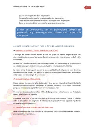 COMPROMISO CON LOS GRUPOS DE INTERES 21
¿Quién será responsable de la integración?
Planes de formación para los empleados adscritos al programa.
Líneas de comunicación entre Dirección y los responsables del programa.
Como se comunicará internamente el programa de compromiso.
ALGUNAS “BUENAS PRÁCTICAS” PARA EL ÉXITO DE LA PLANIFICACIÓN SON:
✔ COORDINAR ACTIVIDADES Y ASIGNAR RESPONSABLE DE ALTO NIVEL
A lo largo del proceso lo más normal es que los grupos de interés tengan relación con
diferentes departamentos de la empresa. Es necesario que estos “momentos de verdad” estén
coordinados.
Es necesario también que la información dada por todos sea consistente y se guarde registro
de esos contactos para evitar ineficiencias, confusiones y mensajes contradictorios.
La mejor forma de conseguirlo es dar la responsabilidad total del proceso a un directivo,
nombramiento que indicará a la plantilla la importancia del proyecto y asegurara la alineación
del proyecto con la estrategia de la empresa.
✔ COMUNICAR EL PLAN INTERNAMENTE.
Si este plan de Comprometer a los Stakeholders tiene que ser integrado en la actividad de la
empresa, el concepto debe ser “propiedad” de todos los empleados. Todos deben comprender
porque la empresa está asignando recursos y tiempo a este plan.
Un error común es departamentalizar el Plan de Compromiso y utilizarlo como una “Estrategia
blanda” que unos pocos conocen.
Para evitar este error es necesario comunicar el mensaje internamente. Explicar la relación
entre el compromiso con los grupos de interés y las mejoras en diversos aspectos: reputación
corporativa, aspectos sociales…
✔ TENER UN REGISTRO ACTUALIZADO DE LOS STAKEHOLDERS
Debe contener información actualizada de los diferentes grupos, sus representantes, intereses,
preocupaciones, expectativas…
El Plan de Compromiso con los Stakeholders debería ser
gestionado tal y como se gestiona cualquier otra proyecto de
la empresa.
 