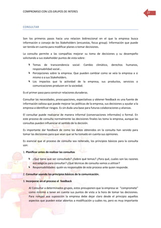 COMPROMISO CON LOS GRUPOS DE INTERES 27
CONSULTAR
Son los primeros pasos hacia una relacion bidireccional en el que la empresa busca
información o consejo de los Stakeholders (encuestas, focus group). Información que puede
ser tenida en cuenta para modificar planes o tomar decisiones.
La consulta permite a las compañías mejorar su toma de decisiones y su desempeño
solicitando a sus stakeholder puntos de vista sobre:
 Temas de transcendencia social: Cambio climático, derechos humanos,
responsabilidad social…
 Percepciones sobre la empresa. Que pueden cambiar como se veía la empresa a si
mismo o a sus Stakeholders.
 Los impactos que la actividad de la empresa, sus productos, servicios o
comunicaciones producen en la sociedad.
Es el primer paso para construir relaciones duraderas.
Consultar las necesidades, preocupaciones, expectativas y obtener feedback es una fuente de
información valiosa que puede mejorar las políticas de la empresa, sus decisiones y ayudar a la
empresa a identificar riesgos. Es sin duda una base para futuras colaboraciones y alianzas.
El consultar puede realizarse de manera informal (conversaciones informales) o formal. En
este proceso de consulta normalmente las decisiones finales las toma la empresa, aunque las
consultas pueden influenciar el sentido de la decisión.
Es importante dar feedback de como los datos obtenidos en la consulta han servido para
tomar las decisiones para que vean que se ha tomado en cuenta sus opiniones.
Es esencial que el proceso de consulta sea reiterado, los principios básicos para la consulta
son:
1. Planificar antes de realizar las consultas
 ¿Qué tiene que ser consultado? ¿Sobre qué temas? ¿Para qué, cuales son las razones
estratégicas para consultar? ¿Qué técnicas de consulta vamos a utilizar?
 Responsabilidades: quién es responsable de este proceso ante quien responde.
2. Consultar usando los principios básicos de la comunicación.
3. Incorporar en el proceso el feedback
Al Consultar a determinados grupos, estos presuponen que la empresa se “compromete”
como mínimo a tener en cuenta sus puntos de vista a la hora de tomar las decisiones.
Para romper esa suposición la empresa debe dejar claro desde el principio aquellos
aspectos que pueden estar abiertos a modificación y cuáles no, pero es muy importante
 