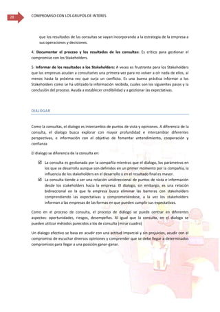 COMPROMISO CON LOS GRUPOS DE INTERES28
que los resultados de las consultas se vayan incorporando a la estrategia de la empresa a
sus operaciones y decisiones.
4. Documentar el proceso y los resultados de las consultas: Es crítico para gestionar el
compromiso con los Stakeholders.
5. Informar de los resultados a los Stakeholders: A veces es frustrante para los Stakeholders
que las empresas acudan a consultarles una primera vez para no volver a oír nada de ellos, al
menos hasta la próxima vez que surja un conflicto. Es una buena práctica informar a los
Stakeholders como se ha utilizado la información recibida, cuales son los siguientes pasos y la
conclusión del proceso. Ayuda a establecer credibilidad y a gestionar las expectativas.
DIALOGAR
Como la consultas, el dialogo es intercambio de puntos de vista y opiniones. A diferencia de la
consulta, el dialogo busca explorar con mayor profundidad e intercambiar diferentes
perspectivas, e información con el objetivo de fomentar entendimiento, cooperación y
confianza
El dialogo se diferencia de la consulta en:
 La consulta es gestionada por la compañía mientras que el dialogo, los parámetros en
los que se desarrolla aunque son definidos en un primer momento por la compañía, la
influencia de los stakeholders en el desarrollo y en el resultado final es mayor.
 La consulta tiende a ser una relación unidireccional de puntos de vista e información
desde los stakeholders hacia la empresa. El dialogo, sin embargo, es una relación
bidireccional en la que la empresa busca eliminar las barreras con stakeholders
comprendiendo las expectativas y comprometiéndose, a la vez los stakeholders
informan a las empresas de las formas en que pueden cumplir sus expectativas.
Como en el proceso de consulta, el proceso de diálogo se puede centrar en diferentes
aspectos: oportunidades, riesgos, desempeños. Al igual que la consulta, en el dialogo se
pueden utilizar métodos parecidos a los de consulta (mirar cuadro)
Un dialogo efectivo se basa en acudir con una actitud imparcial y sin prejuicios, acudir con el
compromiso de escuchar diversos opiniones y comprender que se debe llegar a determinados
compromisos para llegar a una posición ganar-ganar.
 