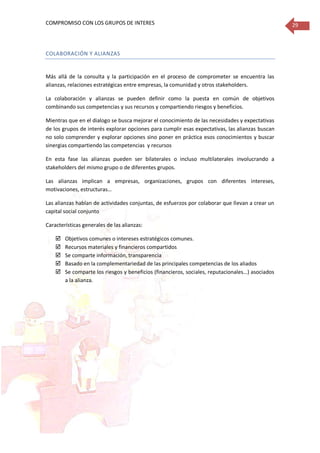 COMPROMISO CON LOS GRUPOS DE INTERES 29
COLABORACIÓN Y ALIANZAS
Más allá de la consulta y la participación en el proceso de comprometer se encuentra las
alianzas, relaciones estratégicas entre empresas, la comunidad y otros stakeholders.
La colaboración y alianzas se pueden definir como la puesta en común de objetivos
combinando sus competencias y sus recursos y compartiendo riesgos y beneficios.
Mientras que en el dialogo se busca mejorar el conocimiento de las necesidades y expectativas
de los grupos de interés explorar opciones para cumplir esas expectativas, las alianzas buscan
no solo comprender y explorar opciones sino poner en práctica esos conocimientos y buscar
sinergias compartiendo las competencias y recursos
En esta fase las alianzas pueden ser bilaterales o incluso multilaterales involucrando a
stakeholders del mismo grupo o de diferentes grupos.
Las alianzas implican a empresas, organizaciones, grupos con diferentes intereses,
motivaciones, estructuras…
Las alianzas hablan de actividades conjuntas, de esfuerzos por colaborar que llevan a crear un
capital social conjunto
Características generales de las alianzas:
 Objetivos comunes o intereses estratégicos comunes.
 Recursos materiales y financieros compartidos
 Se comparte información, transparencia
 Basado en la complementariedad de las principales competencias de los aliados
 Se comparte los riesgos y beneficios (financieros, sociales, reputacionales…) asociados
a la alianza.
 