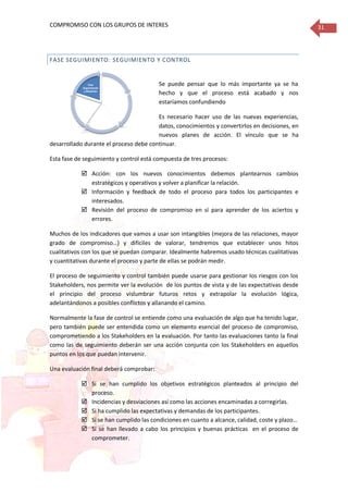 COMPROMISO CON LOS GRUPOS DE INTERES 31
FASE SEGUIMIENTO: SEGUIMIENTO Y CONTROL
Se puede pensar que lo más importante ya se ha
hecho y que el proceso está acabado y nos
estaríamos confundiendo
Es necesario hacer uso de las nuevas experiencias,
datos, conocimientos y convertirlos en decisiones, en
nuevos planes de acción. El vínculo que se ha
desarrollado durante el proceso debe continuar.
Esta fase de seguimiento y control está compuesta de tres procesos:
 Acción: con los nuevos conocimientos debemos plantearnos cambios
estratégicos y operativos y volver a planificar la relación.
 Información y feedback de todo el proceso para todos los participantes e
interesados.
 Revisión del proceso de compromiso en sí para aprender de los aciertos y
errores.
Muchos de los indicadores que vamos a usar son intangibles (mejora de las relaciones, mayor
grado de compromiso…) y difíciles de valorar, tendremos que establecer unos hitos
cualitativos con los que se puedan comparar. Idealmente habremos usado técnicas cualitativas
y cuantitativas durante el proceso y parte de ellas se podrán medir.
El proceso de seguimiento y control también puede usarse para gestionar los riesgos con los
Stakeholders, nos permite ver la evolución de los puntos de vista y de las expectativas desde
el principio del proceso vislumbrar futuros retos y extrapolar la evolución lógica,
adelantándonos a posibles conflictos y allanando el camino.
Normalmente la fase de control se entiende como una evaluación de algo que ha tenido lugar,
pero también puede ser entendida como un elemento esencial del proceso de compromiso,
comprometiendo a los Stakeholders en la evaluación. Por tanto las evaluaciones tanto la final
como las de seguimiento deberán ser una acción conjunta con los Stakeholders en aquellos
puntos en los que puedan intervenir.
Una evaluación final deberá comprobar:
 Si se han cumplido los objetivos estratégicos planteados al principio del
proceso.
 Incidencias y desviaciones así como las acciones encaminadas a corregirlas.
 Si ha cumplido las expectativas y demandas de los participantes.
 Si se han cumplido las condiciones en cuanto a alcance, calidad, coste y plazo…
 Si se han llevado a cabo los principios y buenas prácticas en el proceso de
comprometer.
Fase
Estratégica
• Establecer la
razones por las
quequiero
comprometer
me Fase
Identificació
n
•
Identificación
, análisis y
priorización
delos
Stakeholders
Fase
Planificació
n
Fase
Comunicació
n
• Modos de
compromiso:
seguimiento,
información,
consulta,
colaboración,
redes,
alianzas
Fase
Seguimiento
y Medición
 