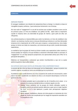 COMPROMISO CON LOS GRUPOS DE INTERES 33
CONSEJOS:
EMPEZAR PRONTO
El conseguir establecer una relación de compromiso lleva su tiempo. La relación se basa en
intangibles (respeto, confianza…) que evolucionan lentamente con el tiempo.
Por esta razón el “engagement” es una de las acciones que se deben considerar como uno de
los primeros pasos a la hora de establecer una política de RSC. Sobre todo es importante
cuando la empresa tiene una diversidad de grupos de interés y gran parte de ellos son
influyentes.
Una actitud proactiva es imprescindible para evitar las demoras a la hora de establecer esta
relación. Las empresas muchas veces se excusan diciendo que estamos en una fase demasiado
temprana de la implantación de la RSC como para empezar a comprometernos, tiene dudas
porque no tienen aun todas las respuestas y son temerosas de que estén creando demasiadas
expectativas.
La realidad es que los grupos de interés ya tienen creadas unas expectativas sobre nosotros e
incluso puedan ser mayores a las que tendrían si estuvieran informadas desde un principio. El
“engagement” en una fase temprana proporciona una oportunidad valiosa para influir en la
percepción del público.
Debemos ser transparentes y comunicar que existen incertidumbres y que con su ayuda
podremos generar ideas y alternativas.
NO ESPERAR HASTA QUE EXISTA UN PROBLEMA PARA COMPROMETERNOS
La presión del día a día nos lleva a no interactuar con los Stakeholders porque no parece una
cuestión urgente, se puede ver como una actividad que no es prioritaria.
El problema surge cuando tenemos una crisis, la ausencia de canales de comunicación y sobre
todo el no haber establecido una relación nos lleva a una situación desventajosa a la hora de
gestionar la crisis:
 Es menos probable que la comunidad nos dé el beneficio de la duda si no
conocen a la empresa y no han tenido un contacto regular con ella.
 Intentar iniciar contactos con los grupos de interés afectados cuando la
compañía está en una actitud reactiva, defensiva o peor aún en modo “gestión
de crisis” no es lo más oportuno y puede crear percepciones negativas
duraderas
 Buscar apoyos, mediadores, alianzas con otros grupos en momentos de crisis
puede ser mucho más complicado por los riesgos de reputación asociados con
la compañía en crisis.
 